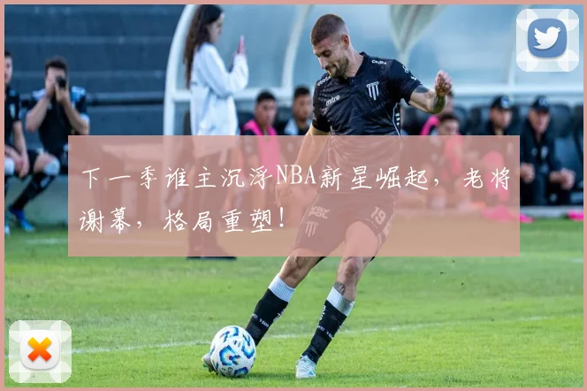 下一季谁主沉浮NBA新星崛起，老将谢幕，格局重塑！