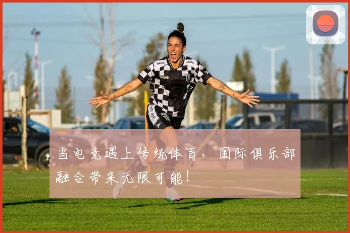 当电竞遇上传统体育,国际俱乐部融合带来无限可能!