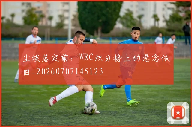 尘埃落定前,WRC积分榜上的悬念依旧_20260707145123