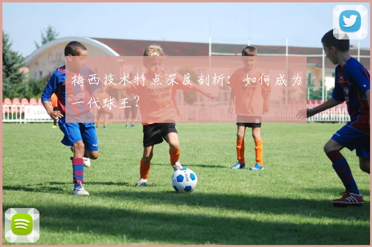 梅西技术特点深度剖析:如何成为一代球王?