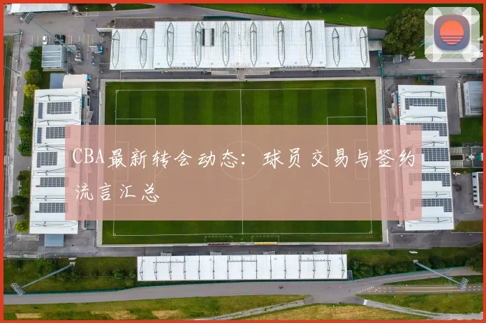 CBA最新转会动态:球员交易与签约流言汇总