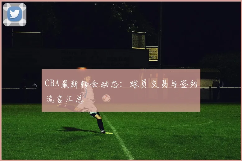 CBA最新转会动态:球员交易与签约流言汇总