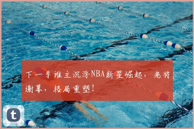 下一季谁主沉浮NBA新星崛起，老将谢幕，格局重塑！