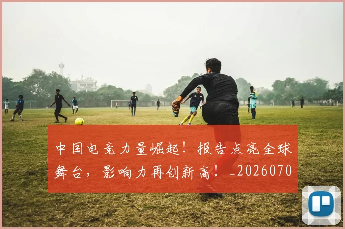 中国电竞力量崛起！报告点亮全球舞台，影响力再创新高！_20260704163815
