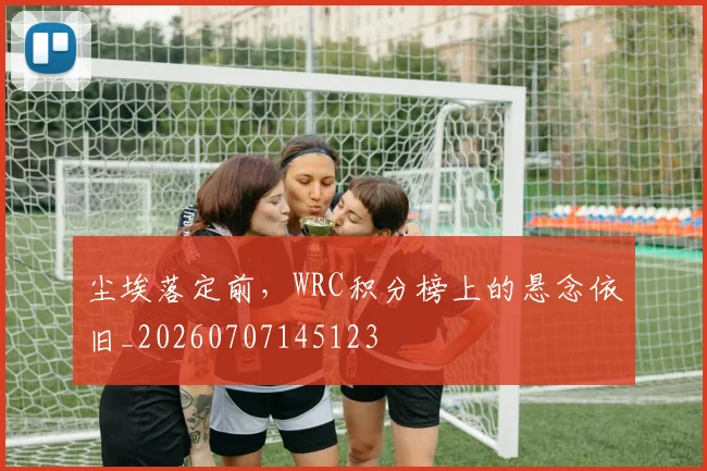 尘埃落定前，WRC积分榜上的悬念依旧_20260707145123