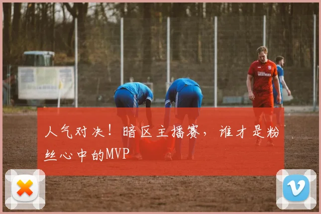 人气对决!暗区主播赛,谁才是粉丝心中的MVP
