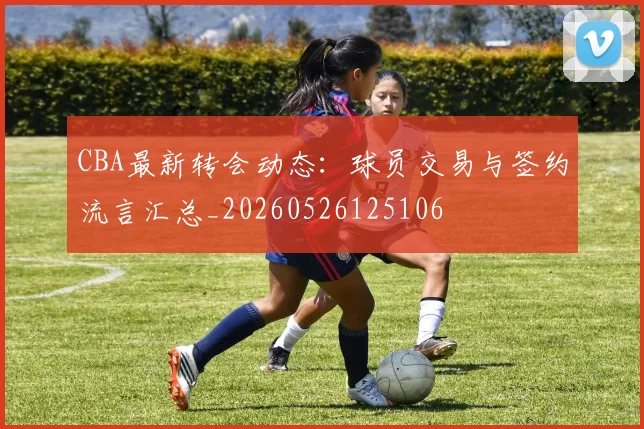 CBA最新转会动态：球员交易与签约流言汇总_20260526125106