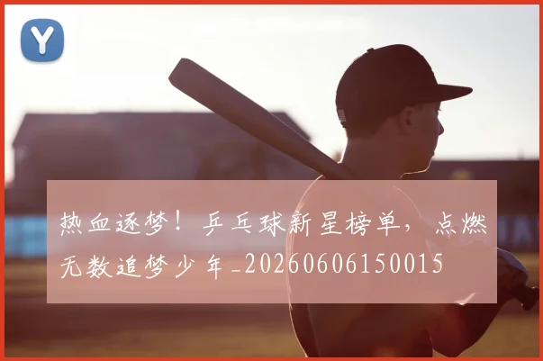 热血逐梦！乒乓球新星榜单，点燃无数追梦少年_20260606150015